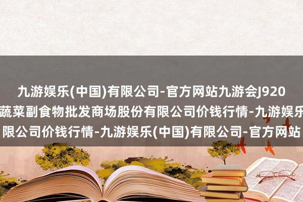 九游娱乐(中国)有限公司-官方网站九游会J92024年4月8日青岛抚顺道蔬菜副食物批发商场股份有限公司价钱行情-九游娱乐(中国)有限公司-官方网站