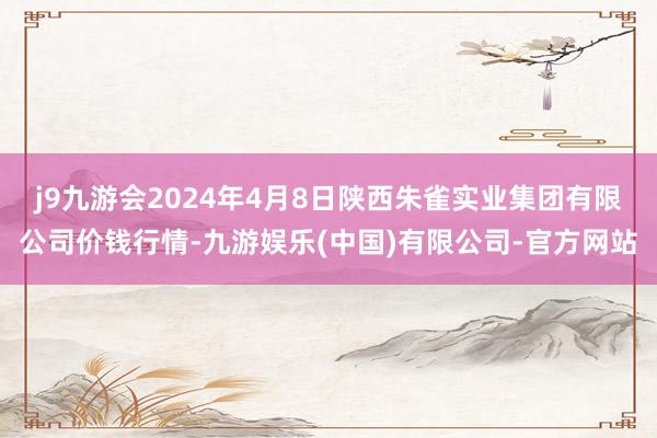 j9九游会2024年4月8日陕西朱雀实业集团有限公司价钱行情-九游娱乐(中国)有限公司-官方网站