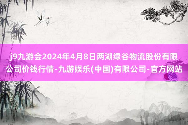 j9九游会2024年4月8日两湖绿谷物流股份有限公司价钱行情-九游娱乐(中国)有限公司-官方网站