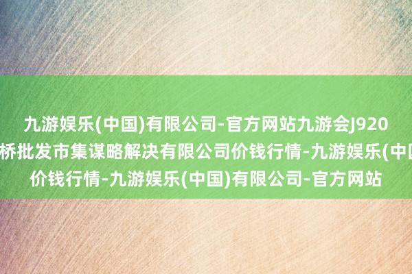 九游娱乐(中国)有限公司-官方网站九游会J92024年4月8日上海市江桥批发市集谋略解决有限公司价钱行情-九游娱乐(中国)有限公司-官方网站