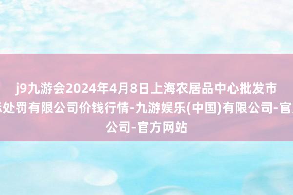 j9九游会2024年4月8日上海农居品中心批发市集指标处罚有限公司价钱行情-九游娱乐(中国)有限公司-官方网站