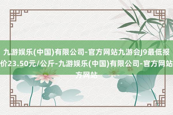 九游娱乐(中国)有限公司-官方网站九游会J9最低报价23.50元/公斤-九游娱乐(中国)有限公司-官方网站