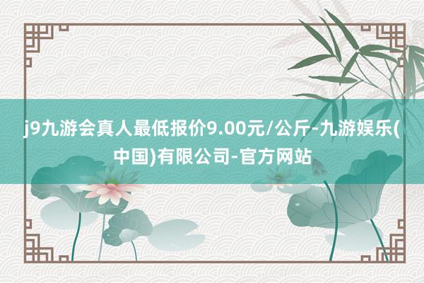 j9九游会真人最低报价9.00元/公斤-九游娱乐(中国)有限公司-官方网站