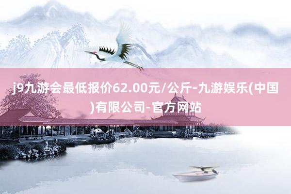 j9九游会最低报价62.00元/公斤-九游娱乐(中国)有限公司-官方网站