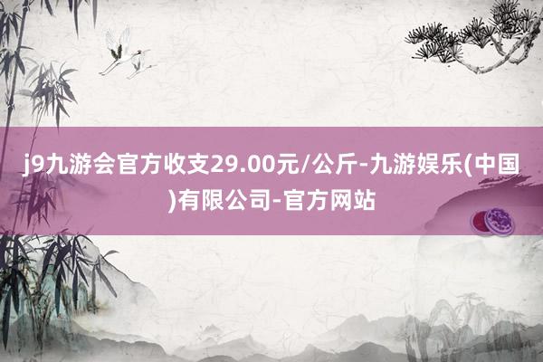 j9九游会官方收支29.00元/公斤-九游娱乐(中国)有限公司-官方网站