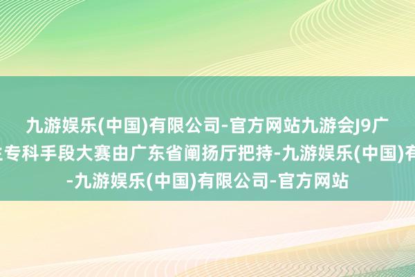 九游娱乐(中国)有限公司-官方网站九游会J9广东省行状院校学生专科手段大赛由广东省阐扬厅把持-九游娱乐(中国)有限公司-官方网站