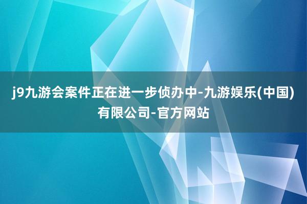 j9九游会案件正在进一步侦办中-九游娱乐(中国)有限公司-官方网站