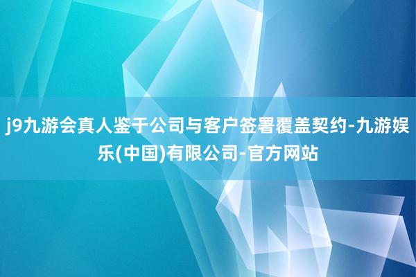 j9九游会真人鉴于公司与客户签署覆盖契约-九游娱乐(中国)有限公司-官方网站