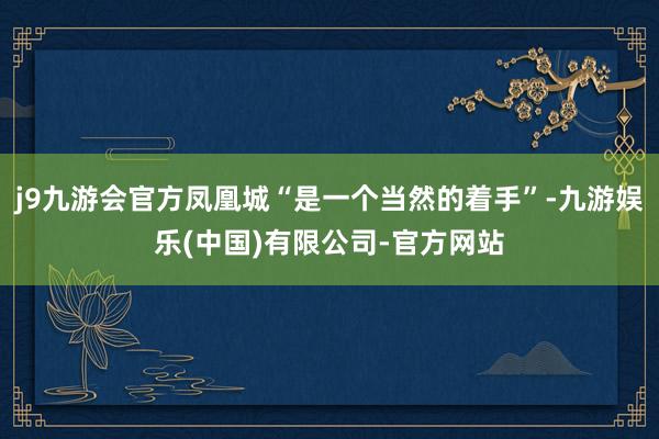 j9九游会官方凤凰城“是一个当然的着手”-九游娱乐(中国)有限公司-官方网站