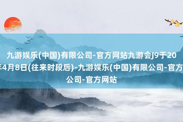 九游娱乐(中国)有限公司-官方网站九游会J9于2024年4月8日(往来时段后)-九游娱乐(中国)有限公司-官方网站