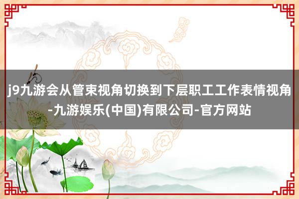 j9九游会从管束视角切换到下层职工工作表情视角-九游娱乐(中国)有限公司-官方网站