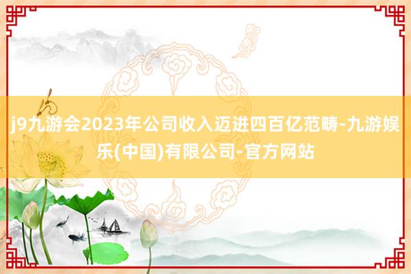 j9九游会2023年公司收入迈进四百亿范畴-九游娱乐(中国)有限公司-官方网站