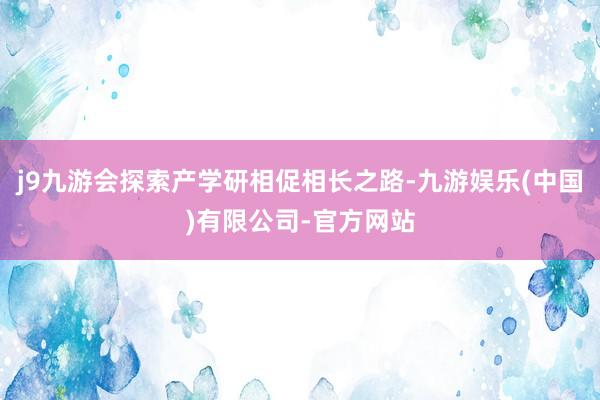 j9九游会探索产学研相促相长之路-九游娱乐(中国)有限公司-官方网站