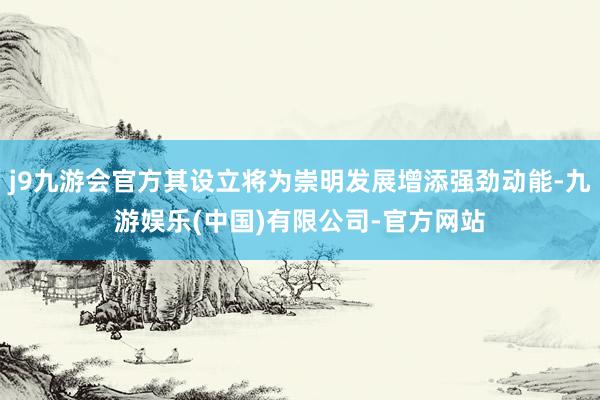 j9九游会官方其设立将为崇明发展增添强劲动能-九游娱乐(中国)有限公司-官方网站