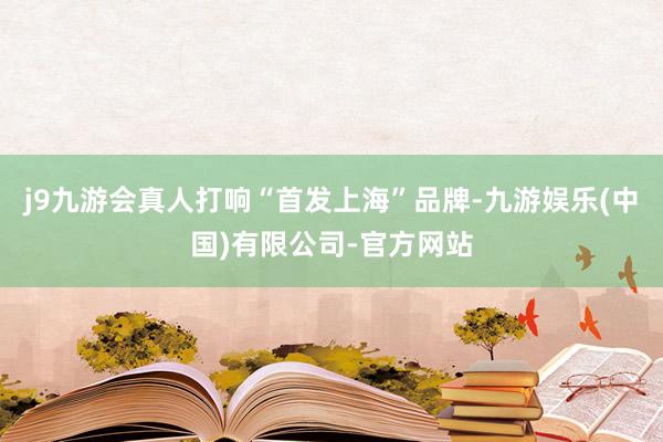 j9九游会真人打响“首发上海”品牌-九游娱乐(中国)有限公司-官方网站