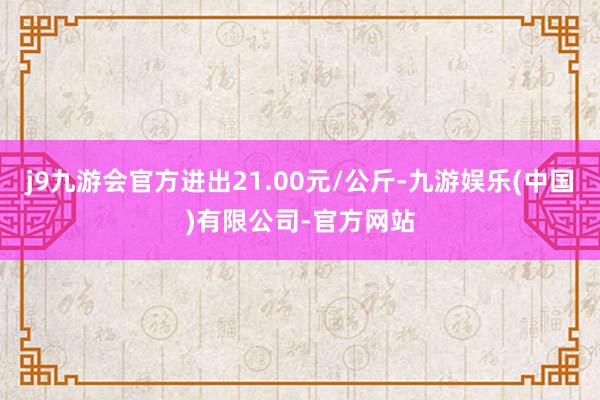 j9九游会官方进出21.00元/公斤-九游娱乐(中国)有限公司-官方网站