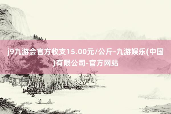 j9九游会官方收支15.00元/公斤-九游娱乐(中国)有限公司-官方网站