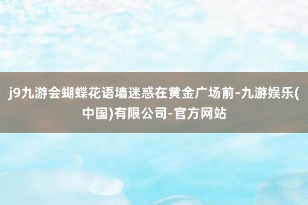 j9九游会蝴蝶花语墙迷惑在黄金广场前-九游娱乐(中国)有限公司-官方网站