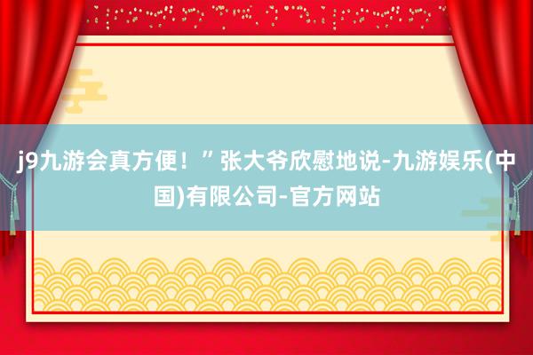 j9九游会真方便！”张大爷欣慰地说-九游娱乐(中国)有限公司-官方网站