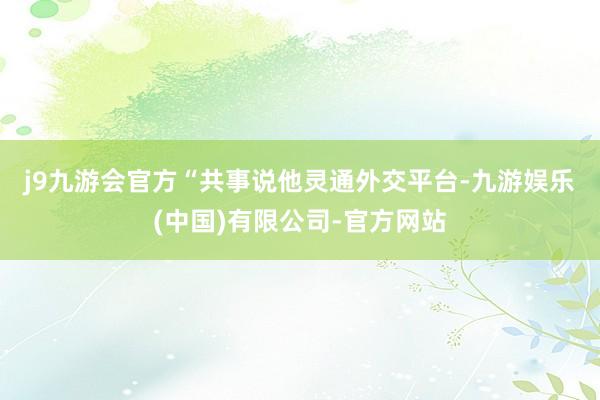 j9九游会官方　　“共事说他灵通外交平台-九游娱乐(中国)有限公司-官方网站