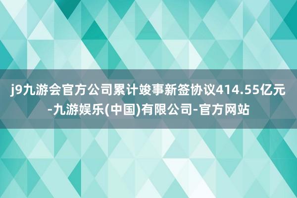 j9九游会官方公司累计竣事新签协议414.55亿元-九游娱乐(中国)有限公司-官方网站