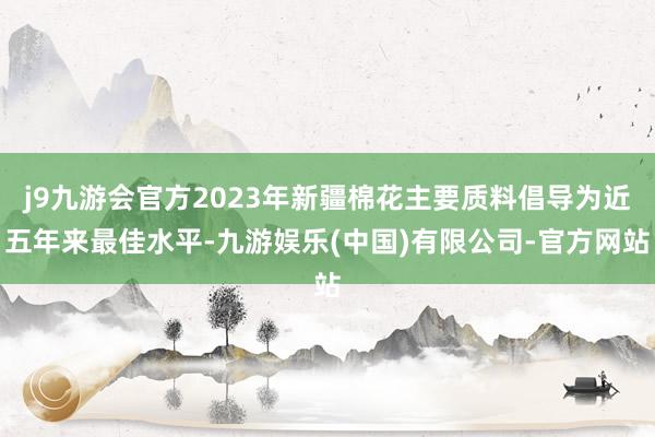 j9九游会官方2023年新疆棉花主要质料倡导为近五年来最佳水平-九游娱乐(中国)有限公司-官方网站