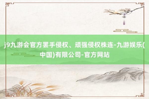 j9九游会官方罢手侵权、顽强侵权株连-九游娱乐(中国)有限公司-官方网站