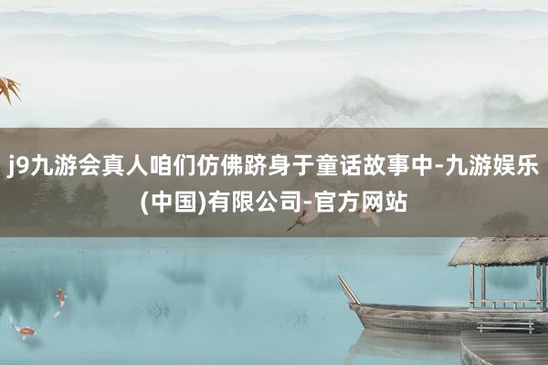 j9九游会真人咱们仿佛跻身于童话故事中-九游娱乐(中国)有限公司-官方网站