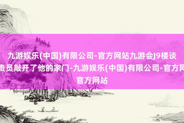 九游娱乐(中国)有限公司-官方网站九游会J9楼谈贬责员敲开了他的家门-九游娱乐(中国)有限公司-官方网站