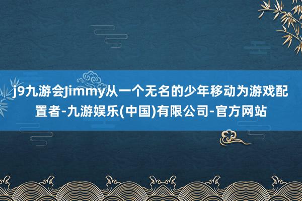 j9九游会Jimmy从一个无名的少年移动为游戏配置者-九游娱乐(中国)有限公司-官方网站