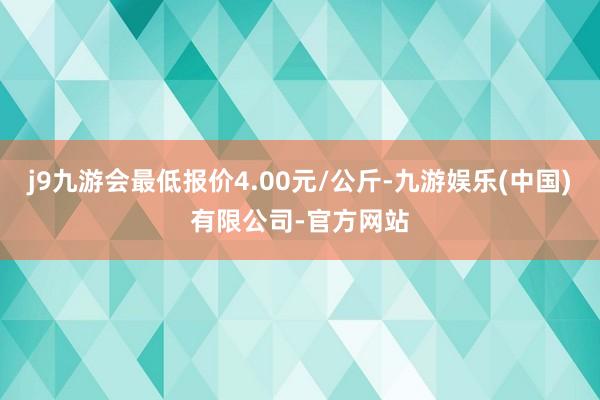 j9九游会最低报价4.00元/公斤-九游娱乐(中国)有限公司-官方网站