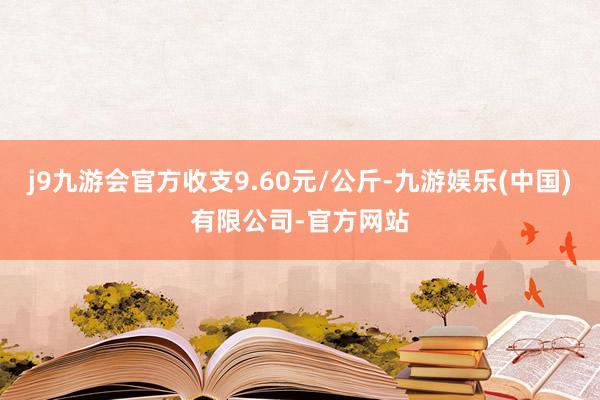 j9九游会官方收支9.60元/公斤-九游娱乐(中国)有限公司-官方网站