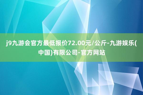 j9九游会官方最低报价72.00元/公斤-九游娱乐(中国)有限公司-官方网站