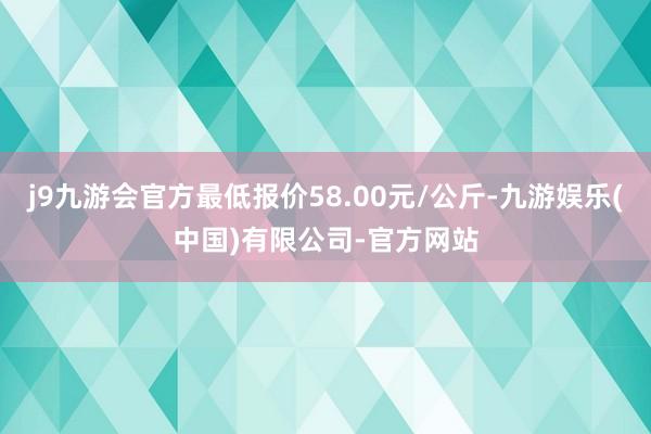 j9九游会官方最低报价58.00元/公斤-九游娱乐(中国)有限公司-官方网站