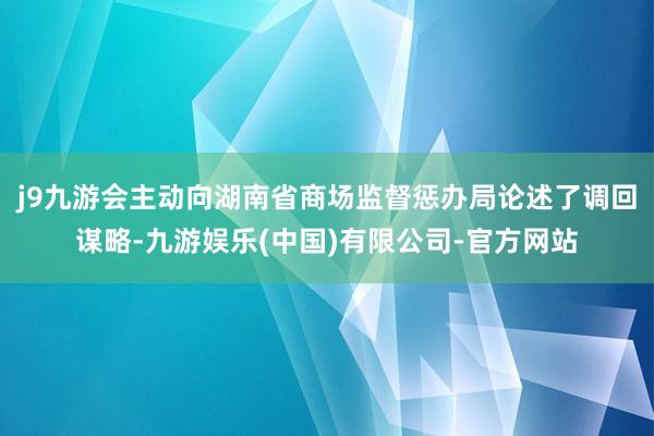 j9九游会主动向湖南省商场监督惩办局论述了调回谋略-九游娱乐(中国)有限公司-官方网站