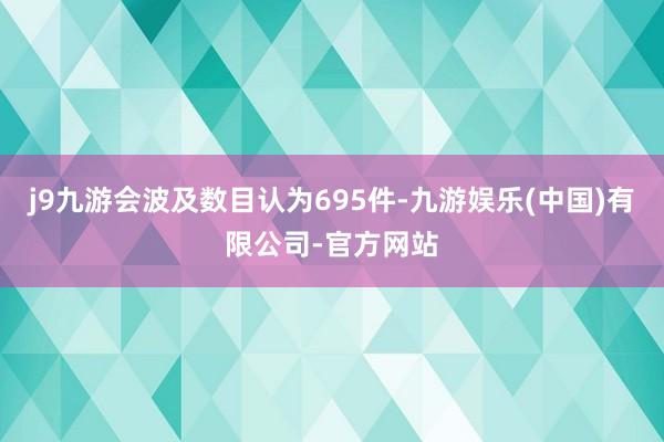 j9九游会波及数目认为695件-九游娱乐(中国)有限公司-官方网站