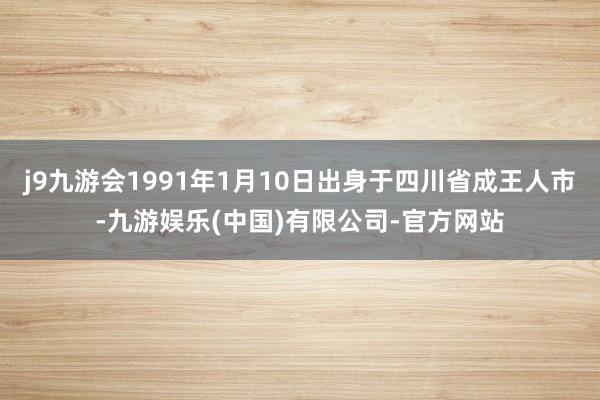 j9九游会1991年1月10日出身于四川省成王人市-九游娱乐(中国)有限公司-官方网站