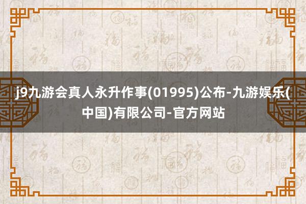 j9九游会真人永升作事(01995)公布-九游娱乐(中国)有限公司-官方网站