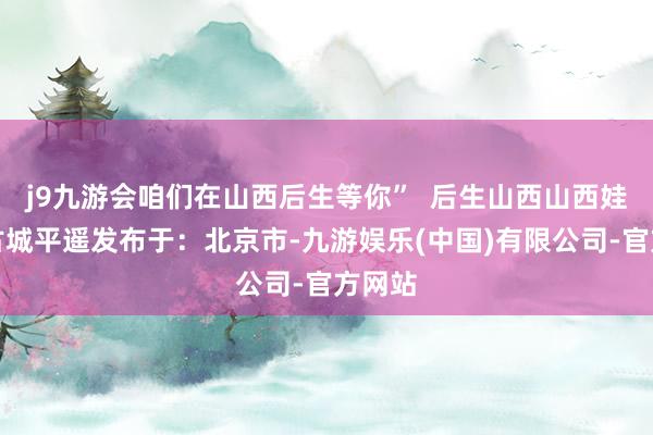 j9九游会咱们在山西后生等你”  后生山西山西娃东方古城平遥发布于：北京市-九游娱乐(中国)有限公司-官方网站