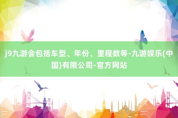 j9九游会包括车型、年份、里程数等-九游娱乐(中国)有限公司-官方网站