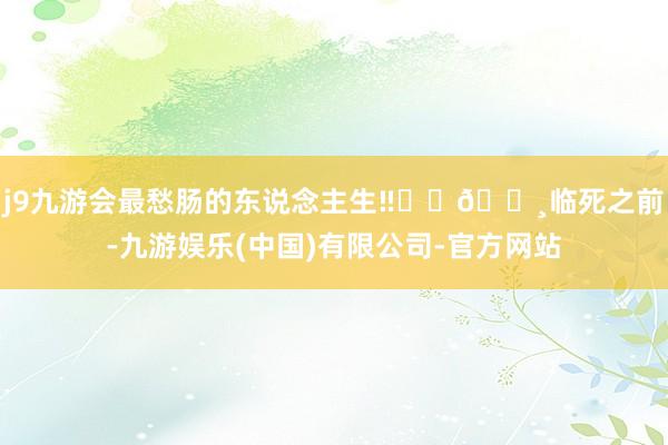 j9九游会最愁肠的东说念主生‼️	🌸临死之前-九游娱乐(中国)有限公司-官方网站