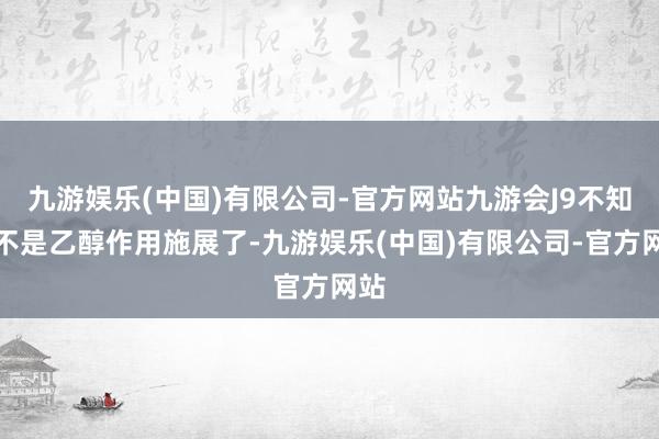 九游娱乐(中国)有限公司-官方网站九游会J9不知是不是乙醇作用施展了-九游娱乐(中国)有限公司-官方网站