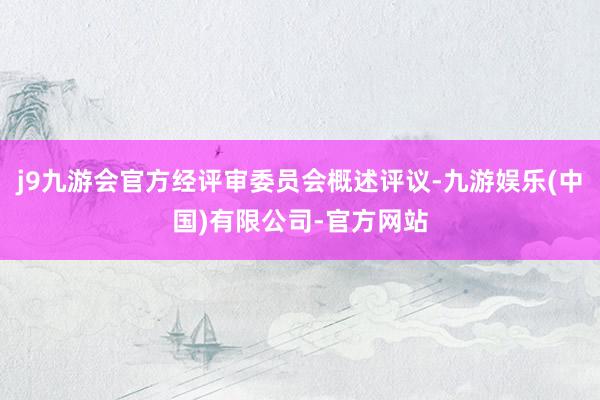 j9九游会官方经评审委员会概述评议-九游娱乐(中国)有限公司-官方网站