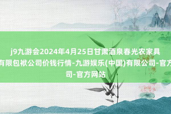 j9九游会2024年4月25日甘肃酒泉春光农家具市集有限包袱公司价钱行情-九游娱乐(中国)有限公司-官方网站