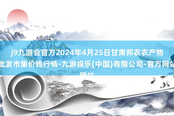 j9九游会官方2024年4月25日甘肃邦农农产物批发市集价钱行情-九游娱乐(中国)有限公司-官方网站