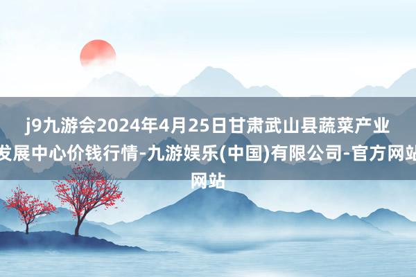 j9九游会2024年4月25日甘肃武山县蔬菜产业发展中心价钱行情-九游娱乐(中国)有限公司-官方网站