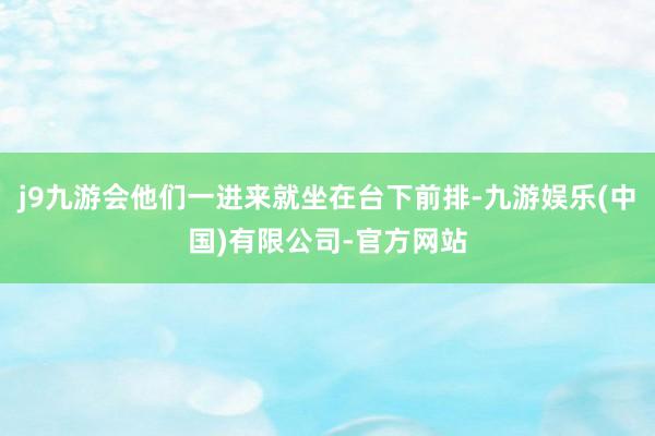 j9九游会他们一进来就坐在台下前排-九游娱乐(中国)有限公司-官方网站