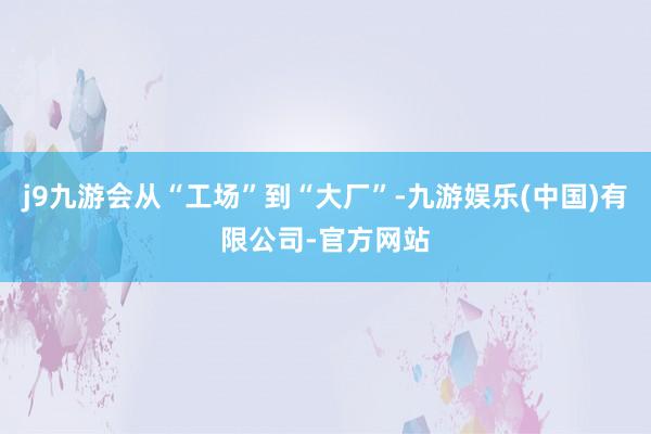 j9九游会从“工场”到“大厂”-九游娱乐(中国)有限公司-官方网站