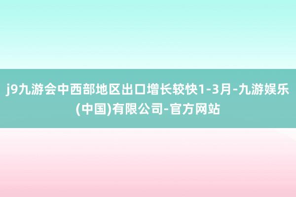 j9九游会中西部地区出口增长较快1-3月-九游娱乐(中国)有限公司-官方网站