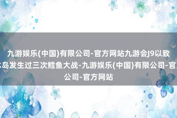 九游娱乐(中国)有限公司-官方网站九游会J9以致还和冰岛发生过三次鳕鱼大战-九游娱乐(中国)有限公司-官方网站